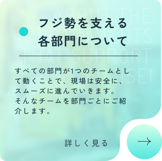 フジ勢を支える各部門について すべての部門が1つのチームとして動くことで、現場は安全に、スムーズに進んでいきます。そんなチームを部門ごとにご紹介します。 詳しく見る