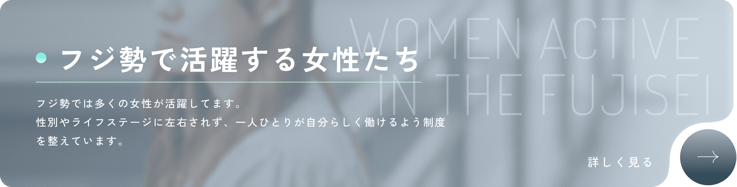 WOMEN ACTIVE IN THE FUJISEI フジ勢で活躍する女性たち フジ勢では多くの女性が活躍してます。性別やライフステージに左右されず、一人ひとりが自分らしく働けるよう制度を整えています。詳しく見る