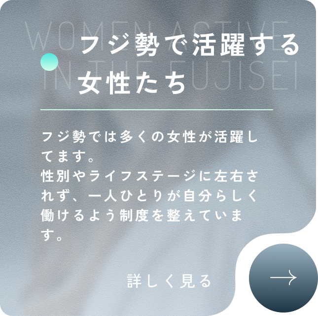 WOMEN ACTIVE IN THE FUJISEI フジ勢で活躍する女性たち フジ勢では多くの女性が活躍してます。性別やライフステージに左右されず、一人ひとりが自分らしく働けるよう制度を整えています。詳しく見る