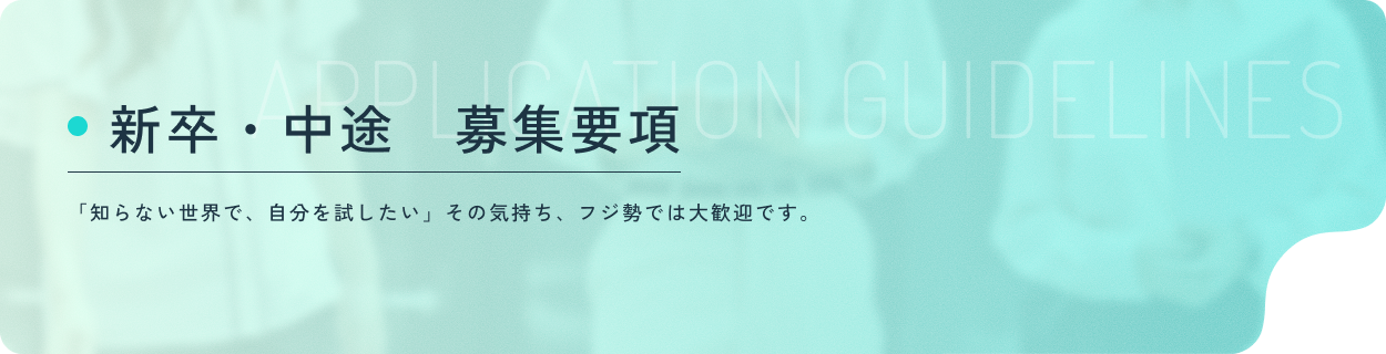 APPLICATION GUIDELINES 新卒・中途　募集要項 新卒採用と中途採用の募集要項を記載しています。詳しく見る