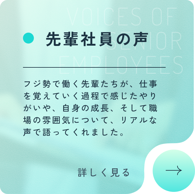 先輩社員の声 VOICES OF SENIOR EMPLOYEES フジ勢で働く先輩たちが、仕事を覚えていく過程で感じたやりがいや、自身の成長、そして職場の雰囲気について、リアルな声で語ってくれました。詳しく見る